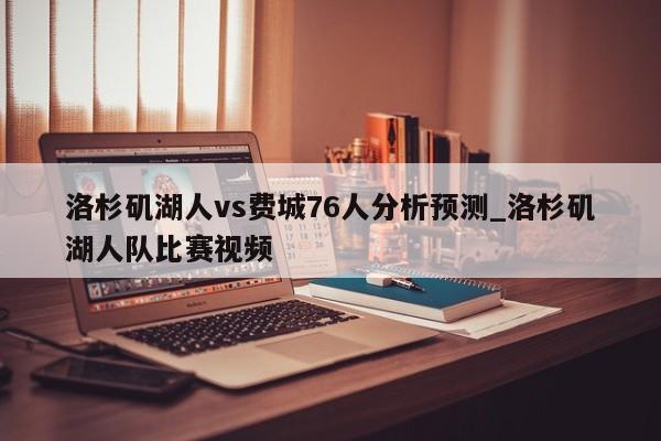 洛杉矶湖人vs费城76人分析预测_洛杉矶湖人队比赛视频