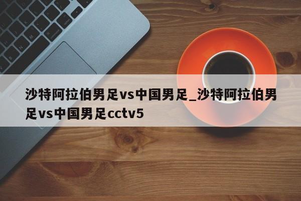 沙特阿拉伯男足vs中国男足_沙特阿拉伯男足vs中国男足cctv5