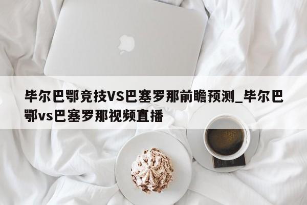 毕尔巴鄂竞技VS巴塞罗那前瞻预测_毕尔巴鄂vs巴塞罗那视频直播