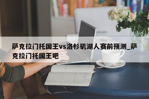 萨克拉门托国王vs洛杉矶湖人赛前预测_萨克拉门托国王吧