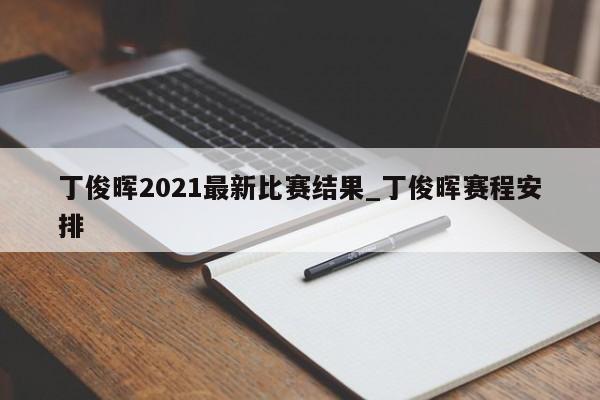 丁俊晖2021最新比赛结果_丁俊晖赛程安排