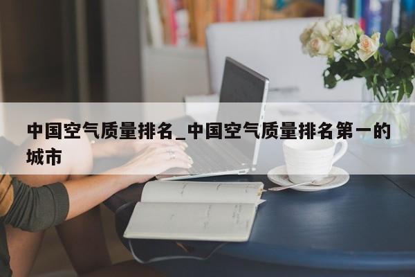 中国空气质量排名_中国空气质量排名第一的城市