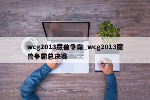 wcg2013魔兽争霸_wcg2013魔兽争霸总决赛