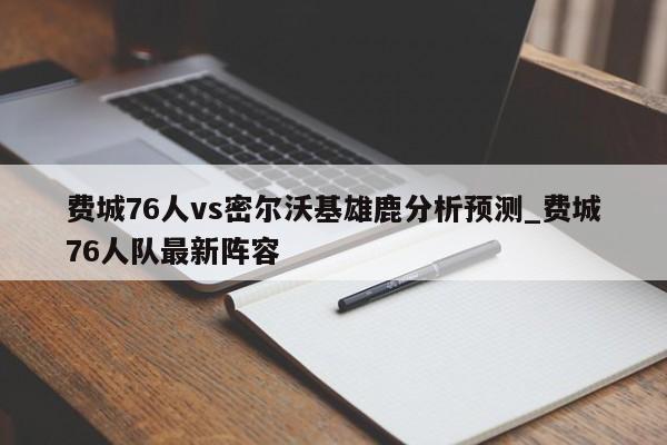 费城76人vs密尔沃基雄鹿分析预测_费城76人队最新阵容