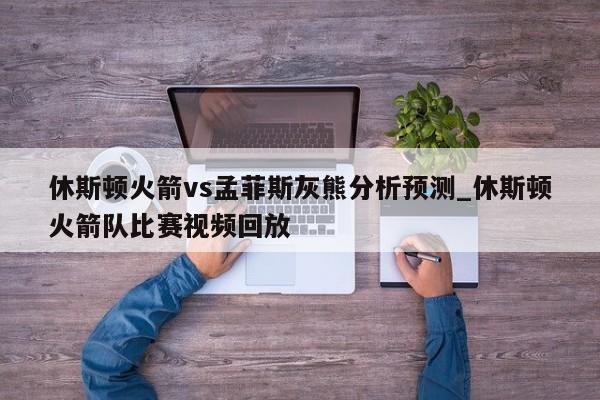 休斯顿火箭vs孟菲斯灰熊分析预测_休斯顿火箭队比赛视频回放