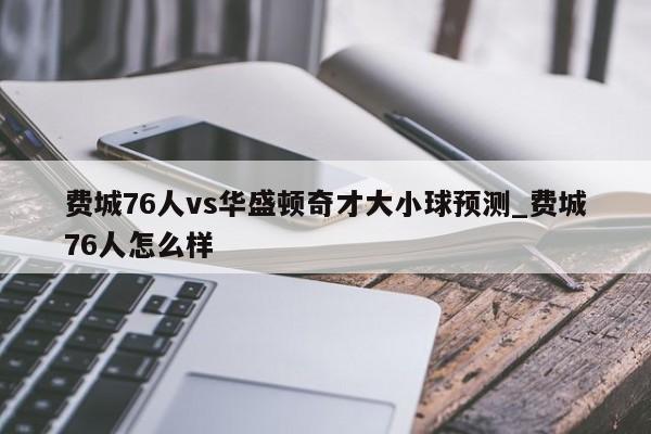 费城76人vs华盛顿奇才大小球预测_费城76人怎么样