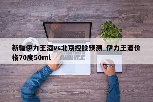 新疆伊力王酒vs北京控股预测_伊力王酒价格70度50ml