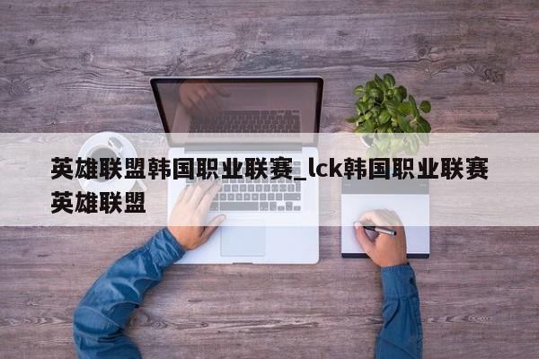 英雄联盟韩国职业联赛_lck韩国职业联赛英雄联盟