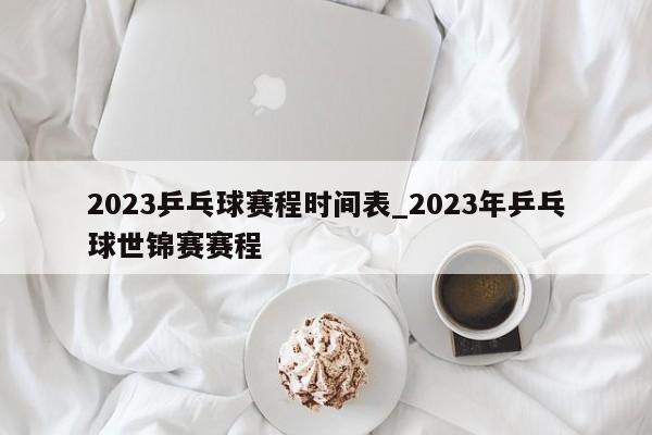2023乒乓球赛程时间表_2023年乒乓球世锦赛赛程