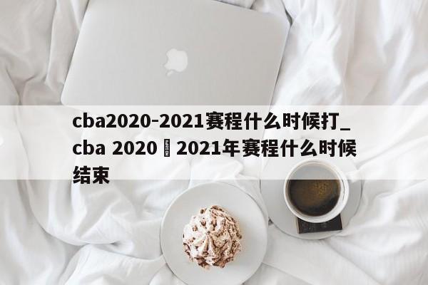 cba2020-2021赛程什么时候打_cba 2020–2021年赛程什么时候结束