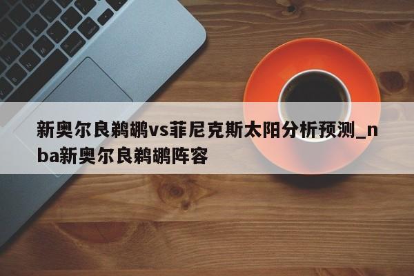 新奥尔良鹈鹕vs菲尼克斯太阳分析预测_nba新奥尔良鹈鹕阵容