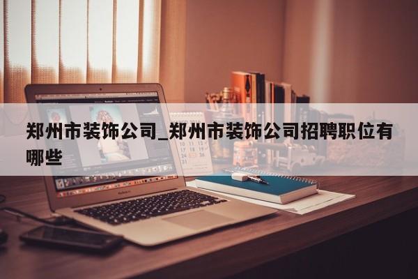 郑州市装饰公司_郑州市装饰公司招聘职位有哪些