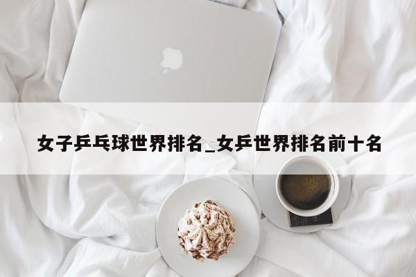 女子乒乓球世界排名_女乒世界排名前十名