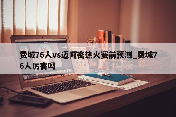 费城76人vs迈阿密热火赛前预测_费城76人厉害吗