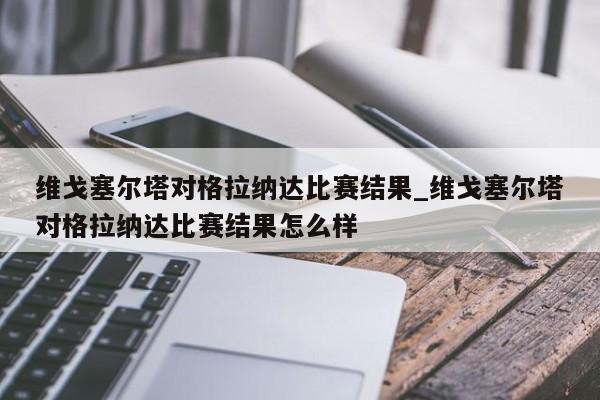 维戈塞尔塔对格拉纳达比赛结果_维戈塞尔塔对格拉纳达比赛结果怎么样