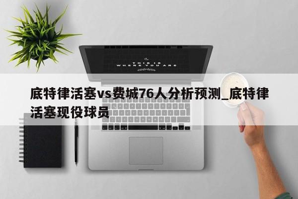 底特律活塞vs费城76人分析预测_底特律活塞现役球员