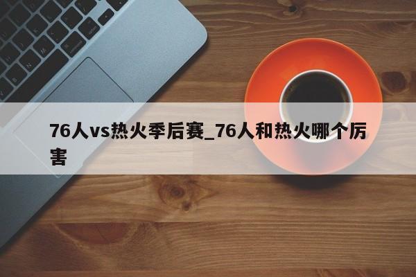 76人vs热火季后赛_76人和热火哪个厉害