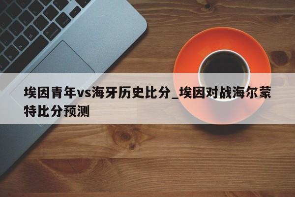 埃因青年vs海牙历史比分_埃因对战海尔蒙特比分预测