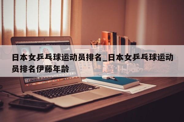 日本女乒乓球运动员排名_日本女乒乓球运动员排名伊藤年龄
