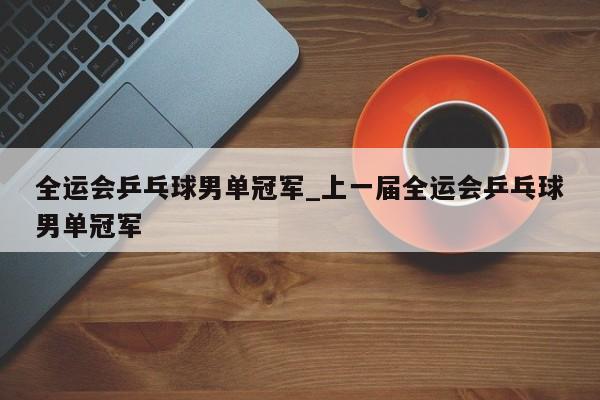 全运会乒乓球男单冠军_上一届全运会乒乓球男单冠军
