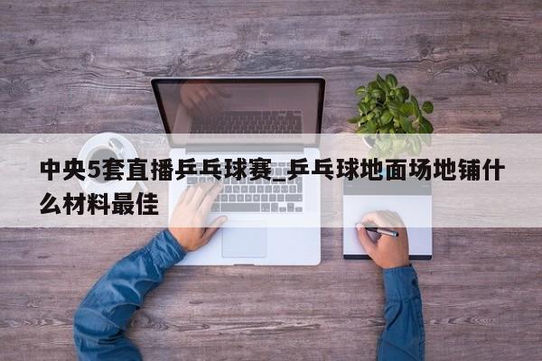 中央5套直播乒乓球赛_乒乓球地面场地铺什么材料最佳