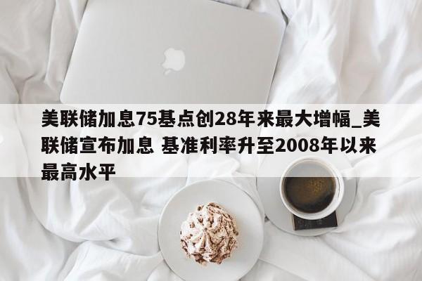 美联储加息75基点创28年来最大增幅_美联储宣布加息 基准利率升至2008年以来最高水平