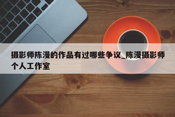 摄影师陈漫的作品有过哪些争议_陈漫摄影师个人工作室