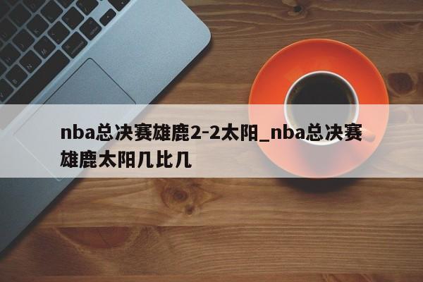 nba总决赛雄鹿2-2太阳_nba总决赛雄鹿太阳几比几