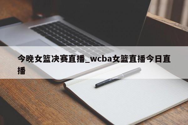 今晚女篮决赛直播_wcba女篮直播今日直播