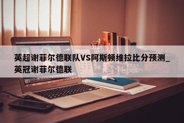 英超谢菲尔德联队VS阿斯顿维拉比分预测_英冠谢菲尔德联