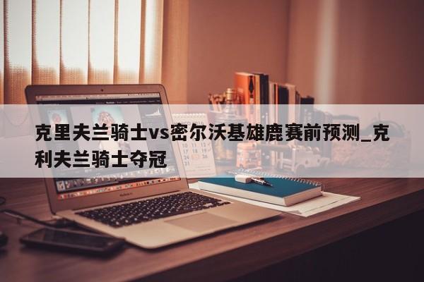 克里夫兰骑士vs密尔沃基雄鹿赛前预测_克利夫兰骑士夺冠