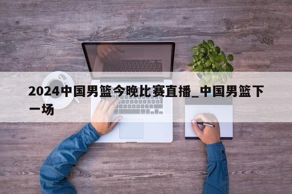2024中国男篮今晚比赛直播_中国男篮下一场