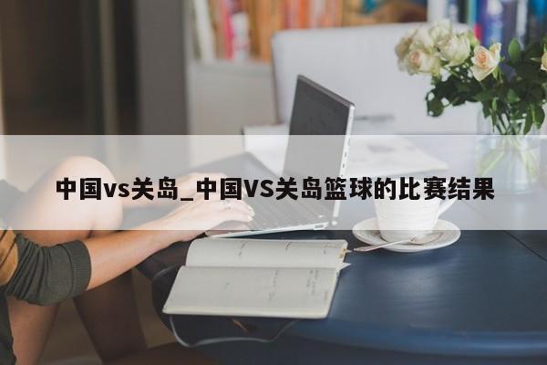 中国vs关岛_中国VS关岛篮球的比赛结果