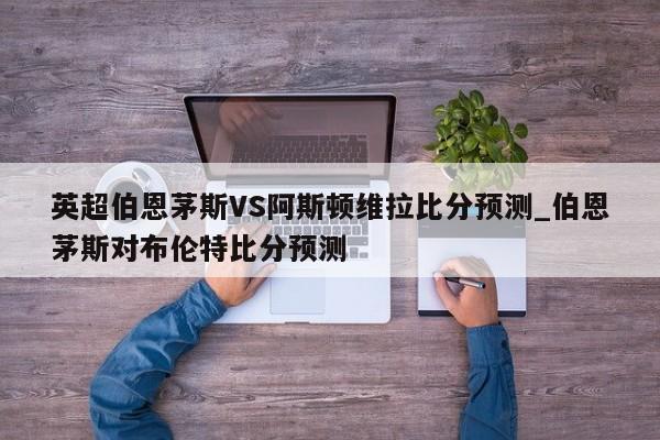 英超伯恩茅斯VS阿斯顿维拉比分预测_伯恩茅斯对布伦特比分预测