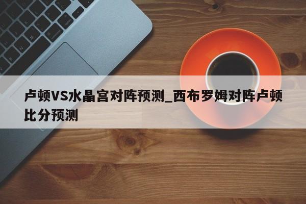 卢顿VS水晶宫对阵预测_西布罗姆对阵卢顿比分预测