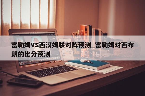 富勒姆VS西汉姆联对阵预测_富勒姆对西布朗的比分预测