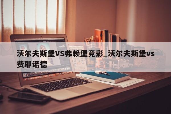 沃尔夫斯堡VS弗赖堡竞彩_沃尔夫斯堡vs费耶诺德
