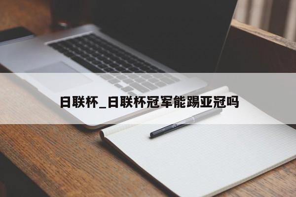 日联杯_日联杯冠军能踢亚冠吗