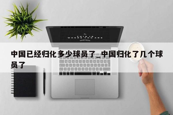 中国已经归化多少球员了_中国归化了几个球员了