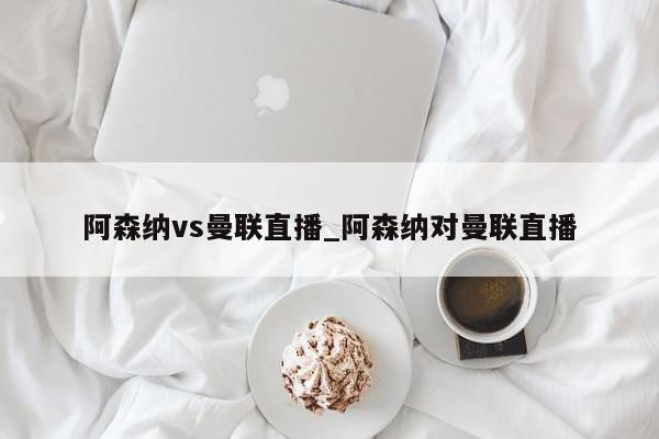 阿森纳vs曼联直播_阿森纳对曼联直播