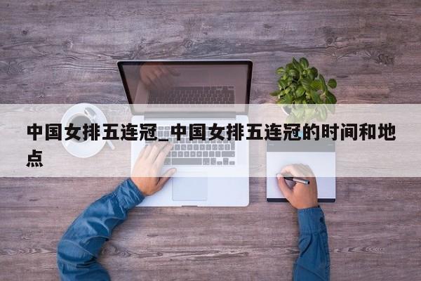 中国女排五连冠_中国女排五连冠的时间和地点