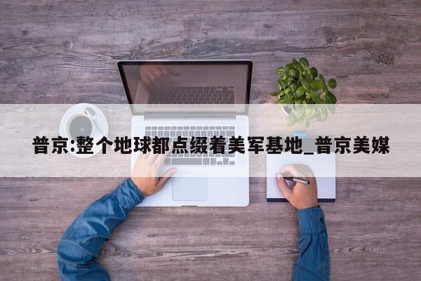普京:整个地球都点缀着美军基地_普京美媒