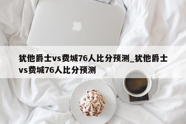 犹他爵士vs费城76人比分预测_犹他爵士vs费城76人比分预测