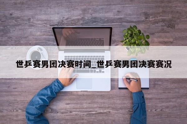 世乒赛男团决赛时间_世乒赛男团决赛赛况