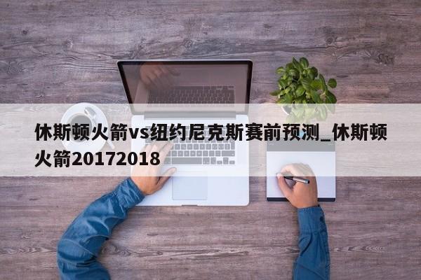 休斯顿火箭vs纽约尼克斯赛前预测_休斯顿火箭20172018
