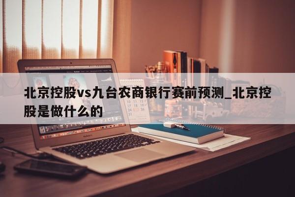 北京控股vs九台农商银行赛前预测_北京控股是做什么的