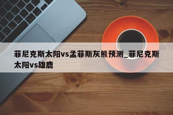 菲尼克斯太阳vs孟菲斯灰熊预测_菲尼克斯太阳vs雄鹿