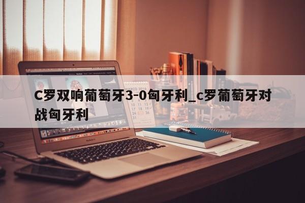 C罗双响葡萄牙3-0匈牙利_c罗葡萄牙对战匈牙利