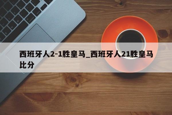 西班牙人2-1胜皇马_西班牙人21胜皇马比分