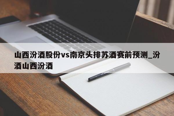 山西汾酒股份vs南京头排苏酒赛前预测_汾酒山西汾酒